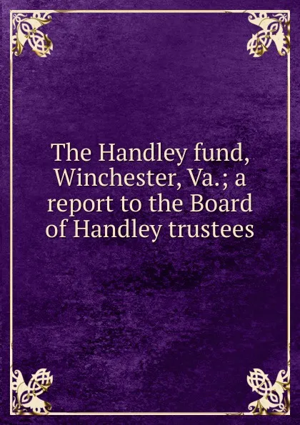 Обложка книги The Handley fund, Winchester, Va.; a report to the Board of Handley trustees, 