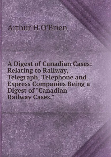 Обложка книги A Digest of Canadian Cases: Relating to Railway, Telegraph, Telephone and Express Companies Being a Digest of 