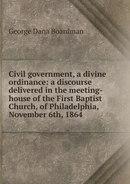 Обложка книги Civil government, a divine ordinance: a discourse delivered in the meeting-house of the First Baptist Church, of Philadelphia, November 6th, 1864, George Dana Boardman