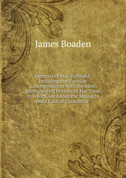 Обложка книги Memoirs of Mrs. Inchbald: Including Her Familiar Correspondence with the Most Distinguished Persons of Her Time. to Which Are Added the Massacre and a Case of Conscience ., James Boaden