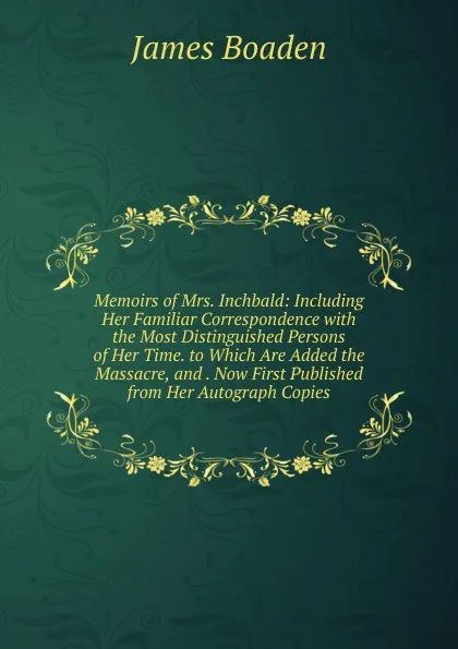 Обложка книги Memoirs of Mrs. Inchbald: Including Her Familiar Correspondence with the Most Distinguished Persons of Her Time. to Which Are Added the Massacre, and . Now First Published from Her Autograph Copies, James Boaden