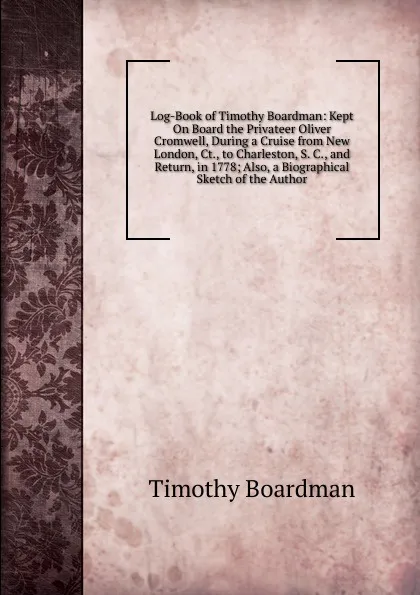 Обложка книги Log-Book of Timothy Boardman: Kept On Board the Privateer Oliver Cromwell, During a Cruise from New London, Ct., to Charleston, S. C., and Return, in 1778; Also, a Biographical Sketch of the Author, Timothy Boardman