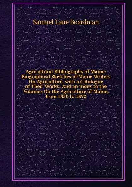 Обложка книги Agricultural Bibliography of Maine: Biographical Sketches of Maine Writers On Agriculture, with a Catalogue of Their Works: And an Index to the Volumes On the Agriculture of Maine, from 1850 to 1892, Samuel Lane Boardman