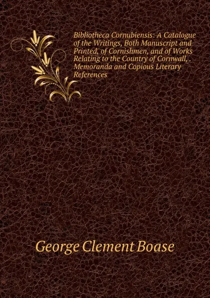 Обложка книги Bibliotheca Cornubiensis: A Catalogue of the Writings, Both Manuscript and Printed, of Cornishmen, and of Works Relating to the Country of Cornwall, . Memoranda and Copious Literary References, George Clement Boase