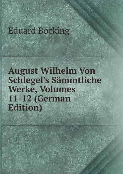 Обложка книги August Wilhelm Von Schlegel.s Sammtliche Werke, Volumes 11-12 (German Edition), Eduard Böcking