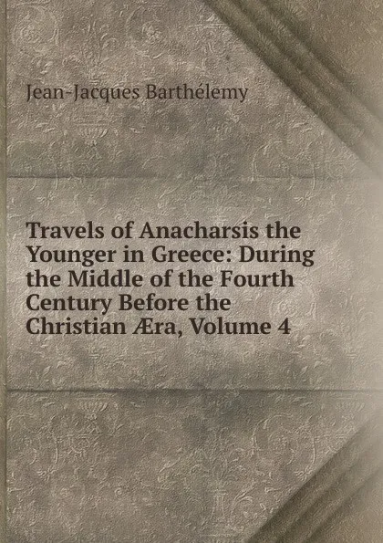 Обложка книги Travels of Anacharsis the Younger in Greece: During the Middle of the Fourth Century Before the Christian AEra, Volume 4, Jean-Jacques Barthélemy