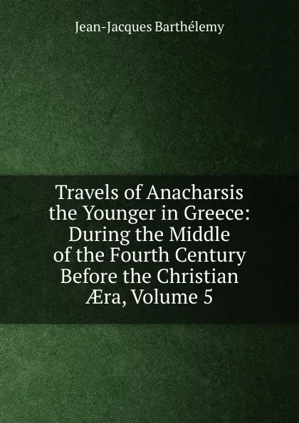 Обложка книги Travels of Anacharsis the Younger in Greece: During the Middle of the Fourth Century Before the Christian AEra, Volume 5, Jean-Jacques Barthélemy