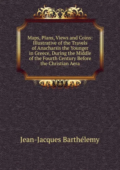 Обложка книги Maps, Plans, Views and Coins: Illustrative of the Travels of Anacharsis the Younger in Greece, During the Middle of the Fourth Century Before the Christian Aera, Jean-Jacques Barthélemy