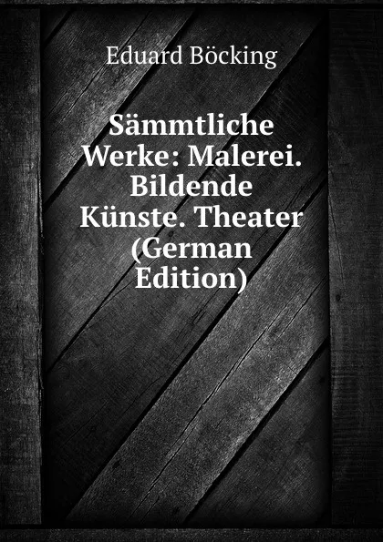 Обложка книги Sammtliche Werke: Malerei. Bildende Kunste. Theater (German Edition), Eduard Böcking