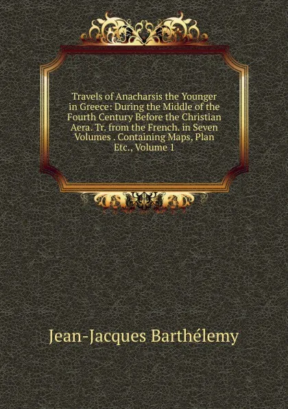 Обложка книги Travels of Anacharsis the Younger in Greece: During the Middle of the Fourth Century Before the Christian Aera. Tr. from the French. in Seven Volumes . Containing Maps, Plan Etc., Volume 1, Jean-Jacques Barthélemy