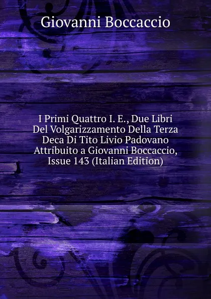 Обложка книги I Primi Quattro I. E., Due Libri Del Volgarizzamento Della Terza Deca Di Tito Livio Padovano Attribuito a Giovanni Boccaccio, Issue 143 (Italian Edition), Boccaccio Giovanni