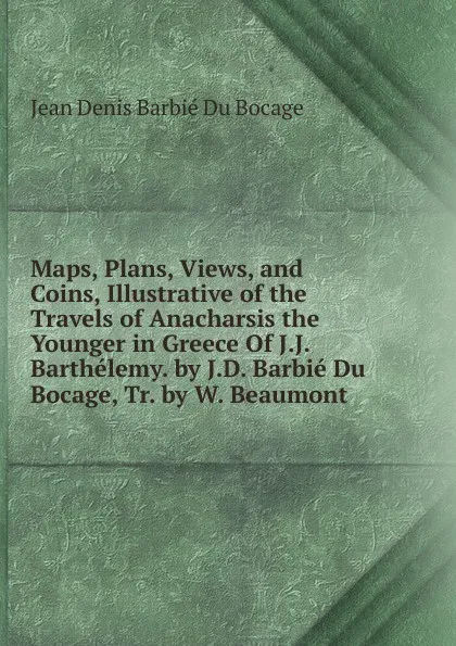 Обложка книги Maps, Plans, Views, and Coins, Illustrative of the Travels of Anacharsis the Younger in Greece Of J.J. Barthelemy. by J.D. Barbie Du Bocage, Tr. by W. Beaumont., Jean Denis Barbié Du Bocage