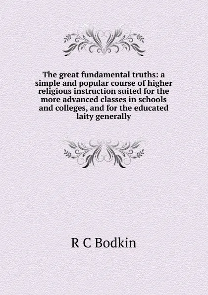 Обложка книги The great fundamental truths: a simple and popular course of higher religious instruction suited for the more advanced classes in schools and colleges, and for the educated laity generally, R C Bodkin