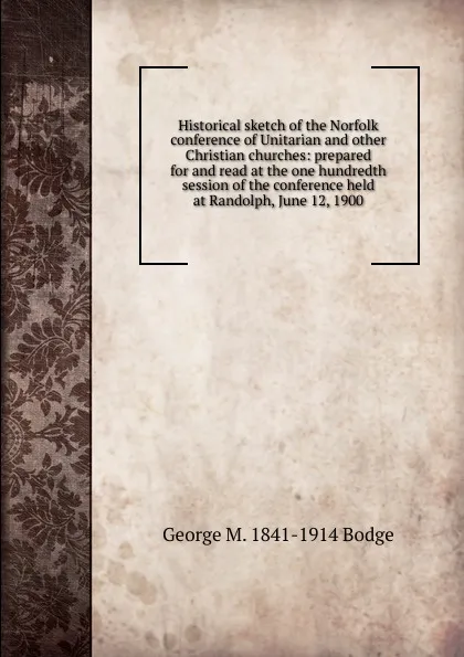 Обложка книги Historical sketch of the Norfolk conference of Unitarian and other Christian churches: prepared for and read at the one hundredth session of the conference held at Randolph, June 12, 1900, George M. 1841-1914 Bodge