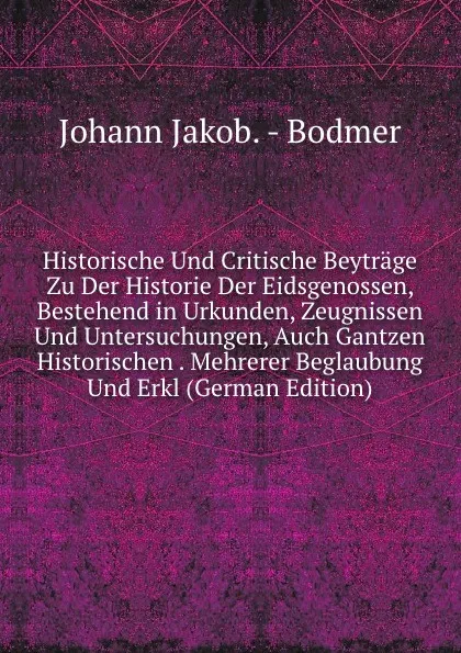 Обложка книги Historische Und Critische Beytrage Zu Der Historie Der Eidsgenossen, Bestehend in Urkunden, Zeugnissen Und Untersuchungen, Auch Gantzen Historischen . Mehrerer Beglaubung Und Erkl (German Edition), Johann Jakob Bodmer