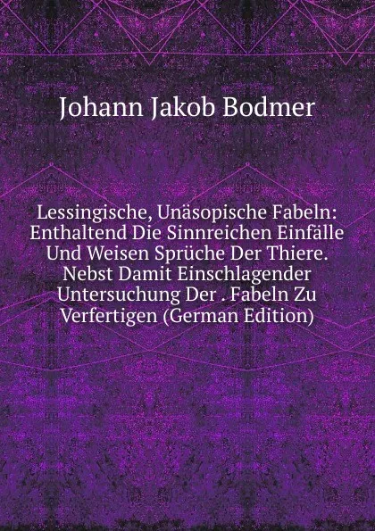 Обложка книги Lessingische, Unasopische Fabeln: Enthaltend Die Sinnreichen Einfalle Und Weisen Spruche Der Thiere. Nebst Damit Einschlagender Untersuchung Der . Fabeln Zu Verfertigen (German Edition), Johann Jakob Bodmer