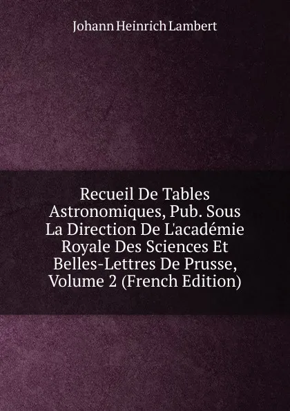 Обложка книги Recueil De Tables Astronomiques, Pub. Sous La Direction De L.academie Royale Des Sciences Et Belles-Lettres De Prusse, Volume 2 (French Edition), Johann Heinrich Lambert