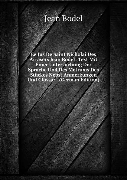 Обложка книги Le Jus De Saint Nicholai Des Arrasers Jean Bodel: Text Mit Einer Untersuchung Der Sprache Und Des Metrums Des Stuckes Nebst Anmerkungen Und Glossar . (German Edition), Jean Bodel