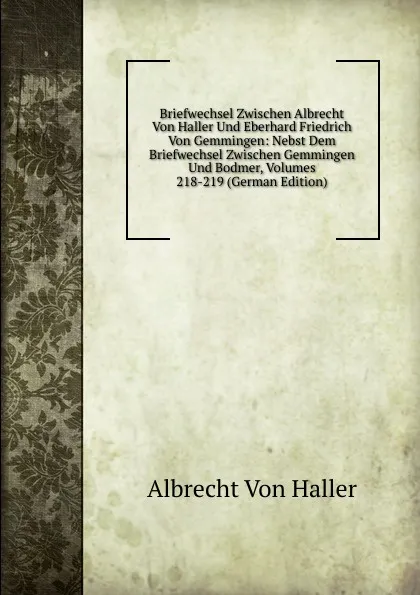 Обложка книги Briefwechsel Zwischen Albrecht Von Haller Und Eberhard Friedrich Von Gemmingen: Nebst Dem Briefwechsel Zwischen Gemmingen Und Bodmer, Volumes 218-219 (German Edition), Albrecht von Haller