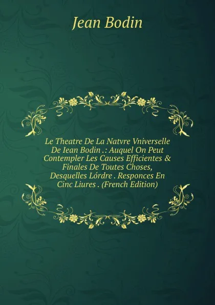 Обложка книги Le Theatre De La Natvre Vniverselle De Iean Bodin .: Auquel On Peut Contempler Les Causes Efficientes . Finales De Toutes Choses, Desquelles Lordre . Responces En Cinc Liures . (French Edition), Jean Bodin