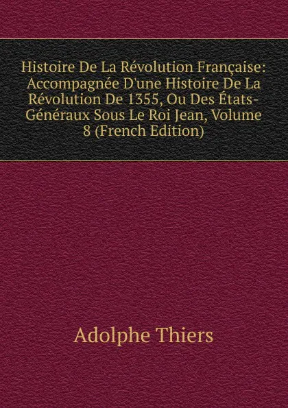 Обложка книги Histoire De La Revolution Francaise: Accompagnee D.une Histoire De La Revolution De 1355, Ou Des Etats-Generaux Sous Le Roi Jean, Volume 8 (French Edition), Thiers Adolphe