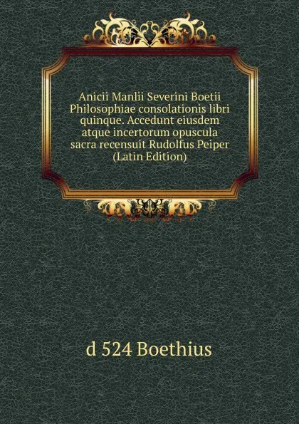 Обложка книги Anicii Manlii Severini Boetii Philosophiae consolationis libri quinque. Accedunt eiusdem atque incertorum opuscula sacra recensuit Rudolfus Peiper (Latin Edition), d 524 Boethius