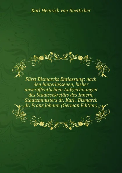 Обложка книги Furst Bismarcks Entlassung: nach den hinterlassenen, bisher unveroffentlichten Aufzeichnungen des Staatssekretars des Innern, Staatsministers dr. Karl . Bismarck dr. Franz Johann (German Edition), Karl Heinrich von Boetticher