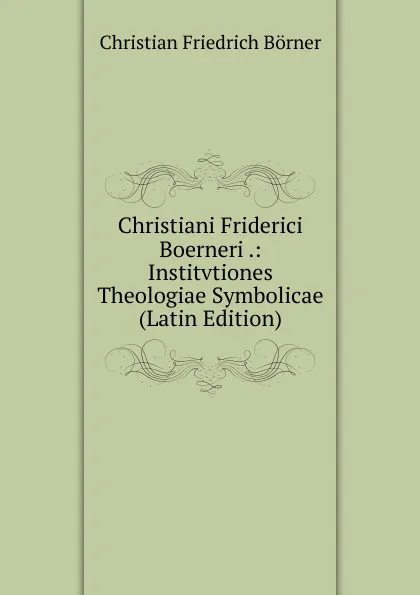 Обложка книги Christiani Friderici Boerneri .: Institvtiones Theologiae Symbolicae (Latin Edition), Christian Friedrich Börner