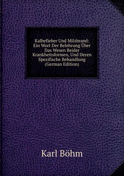 Обложка книги Kalbefieber Und Milzbrand: Ein Wort Der Belehrung Uber Das Wesen Beider Krankheitsformen, Und Deren Spezifische Behandlung (German Edition), Karl Böhm