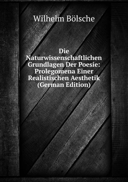 Обложка книги Die Naturwissenschaftlichen Grundlagen Der Poesie: Prolegomena Einer Realistischen Aesthetik (German Edition), Wilhelm Bolsche