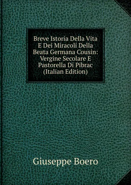 Обложка книги Breve Istoria Della Vita E Dei Miracoli Della Beata Germana Cousin: Vergine Secolare E Pastorella Di Pibrac (Italian Edition), Giuseppe Boero