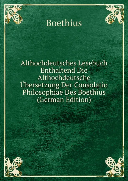 Обложка книги Althochdeutsches Lesebuch Enthaltend Die Althochdeutsche Ubersetzung Der Consolatio Philosophiae Des Boethius (German Edition), Boethius