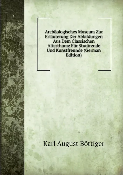 Обложка книги Archaologisches Museum Zur Erlauterung Der Abbildungen Aus Dem Classischen Alterthume Fur Studirende Und Kunstfreunde (German Edition), Karl August Böttiger