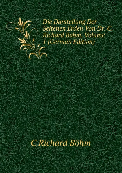 Обложка книги Die Darstellung Der Seltenen Erden Von Dr. C. Richard Bohm, Volume 1 (German Edition), C Richard Böhm