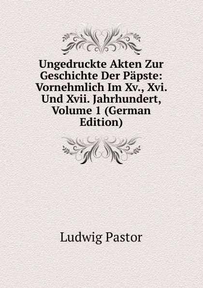 Обложка книги Ungedruckte Akten Zur Geschichte Der Papste: Vornehmlich Im Xv., Xvi. Und Xvii. Jahrhundert, Volume 1 (German Edition), Ludwig Pastor