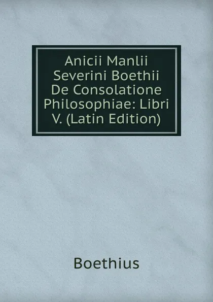 Обложка книги Anicii Manlii Severini Boethii De Consolatione Philosophiae: Libri V. (Latin Edition), Boethius