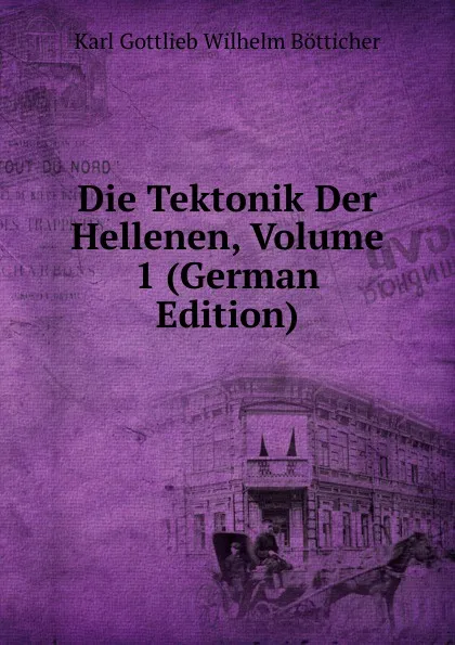 Обложка книги Die Tektonik Der Hellenen, Volume 1 (German Edition), Karl Gottlieb Wilhelm Bötticher