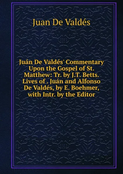 Обложка книги Juan De Valdes. Commentary Upon the Gospel of St. Matthew: Tr. by J.T. Betts. Lives of . Juan and Alfonso De Valdes, by E. Boehmer, with Intr. by the Editor, Juán de Valdés