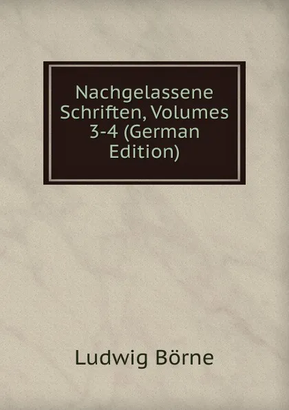 Обложка книги Nachgelassene Schriften, Volumes 3-4 (German Edition), Ludwig Börne