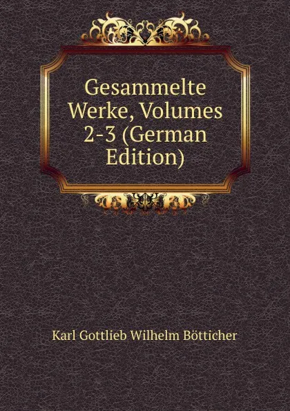 Обложка книги Gesammelte Werke, Volumes 2-3 (German Edition), Karl Gottlieb Wilhelm Bötticher