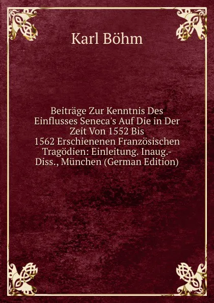 Обложка книги Beitrage Zur Kenntnis Des Einflusses Seneca.s Auf Die in Der Zeit Von 1552 Bis 1562 Erschienenen Franzosischen Tragodien: Einleitung. Inaug.-Diss., Munchen (German Edition), Karl Böhm