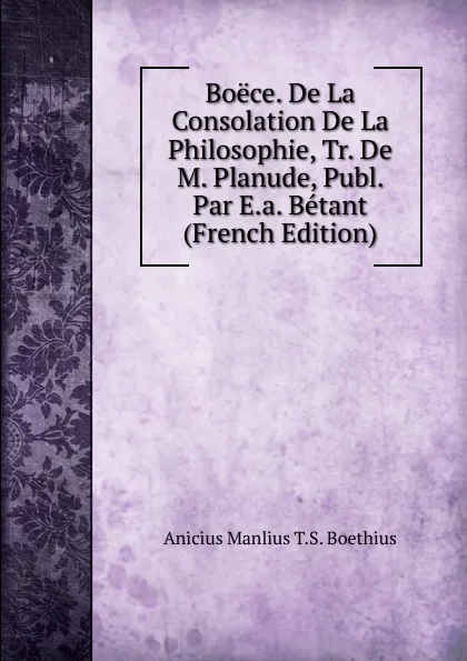 Обложка книги Boece. De La Consolation De La Philosophie, Tr. De M. Planude, Publ. Par E.a. Betant (French Edition), Anicius Manlius T.S. Boethius