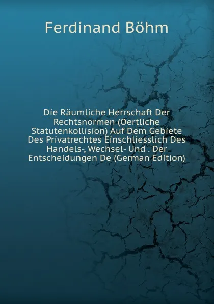 Обложка книги Die Raumliche Herrschaft Der Rechtsnormen (Oertliche Statutenkollision) Auf Dem Gebiete Des Privatrechtes Einschliesslich Des Handels-, Wechsel- Und . Der Entscheidungen De (German Edition), Ferdinand Böhm