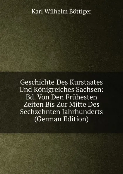 Обложка книги Geschichte Des Kurstaates Und Konigreiches Sachsen: Bd. Von Den Fruhesten Zeiten Bis Zur Mitte Des Sechzehnten Jahrhunderts (German Edition), Karl Wilhelm Böttiger