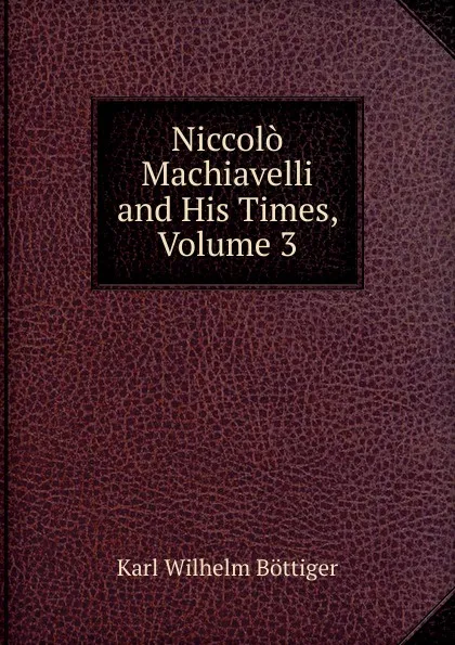 Обложка книги Niccolo Machiavelli and His Times, Volume 3, Karl Wilhelm Böttiger