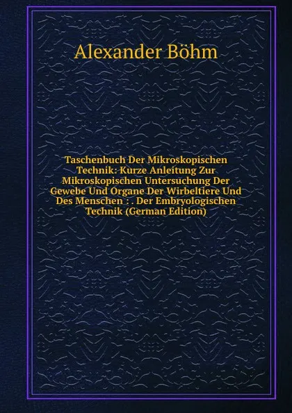 Обложка книги Taschenbuch Der Mikroskopischen Technik: Kurze Anleitung Zur Mikroskopischen Untersuchung Der Gewebe Und Organe Der Wirbeltiere Und Des Menschen : . Der Embryologischen Technik (German Edition), Alexander Böhm