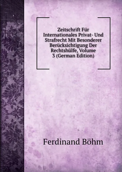 Обложка книги Zeitschrift Fur Internationales Privat- Und Strafrecht Mit Besonderer Berucksichtigung Der Rechtshulfe, Volume 3 (German Edition), Ferdinand Böhm