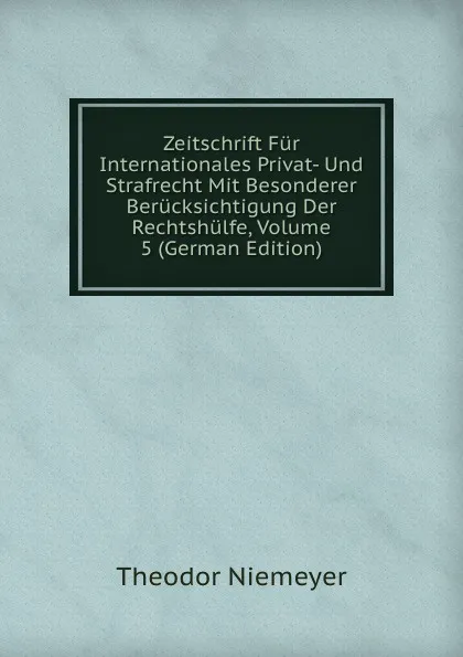 Обложка книги Zeitschrift Fur Internationales Privat- Und Strafrecht Mit Besonderer Berucksichtigung Der Rechtshulfe, Volume 5 (German Edition), Theodor Niemeyer