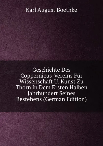 Обложка книги Geschichte Des Coppernicus-Vereins Fur Wissenschaft U. Kunst Zu Thorn in Dem Ersten Halben Jahrhundert Seines Bestehens (German Edition), Karl August Boethke