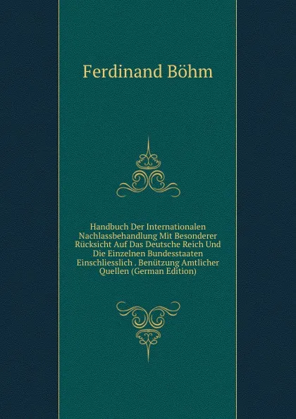 Обложка книги Handbuch Der Internationalen Nachlassbehandlung Mit Besonderer Rucksicht Auf Das Deutsche Reich Und Die Einzelnen Bundesstaaten Einschliesslich . Benutzung Amtlicher Quellen (German Edition), Ferdinand Böhm